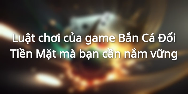 Luật chơi của game Bắn Cá Đổi Tiền Mặt mà bạn cần nắm vững