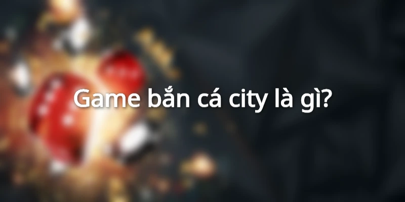 game-ban-ca-city-la-gi